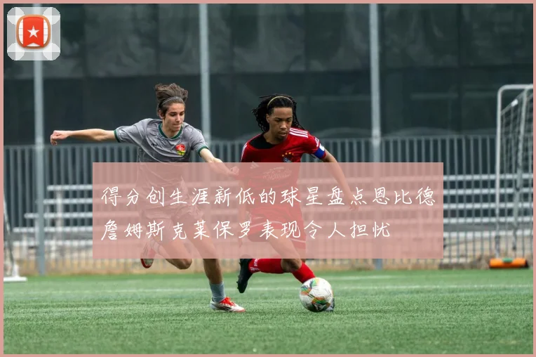 得分创生涯新低的球星盘点恩比德詹姆斯克莱保罗表现令人担忧