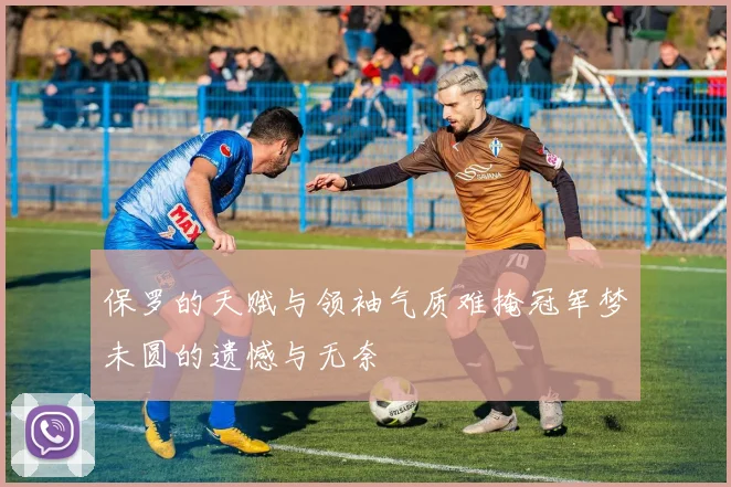 保罗的天赋与领袖气质难掩冠军梦未圆的遗憾与无奈