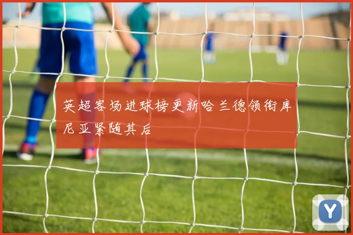 英超客场进球榜更新哈兰德领衔库尼亚紧随其后