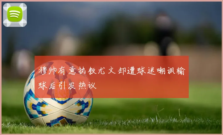穆帅有意执教尤文却遭球迷嘲讽输球后引发热议