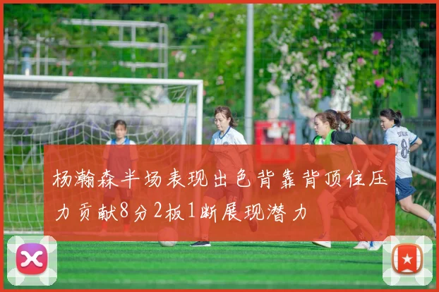 杨瀚森半场表现出色背靠背顶住压力贡献8分2板1断展现潜力