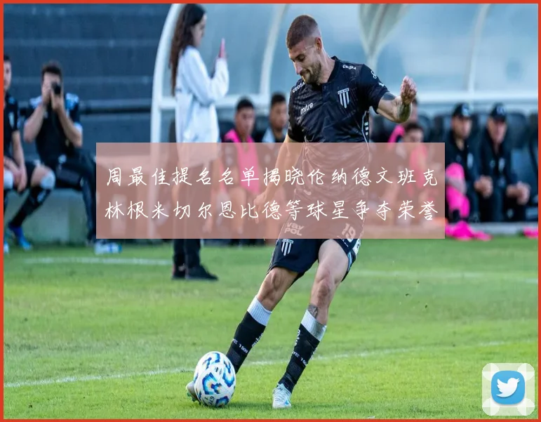 周最佳提名名单揭晓伦纳德文班克林根米切尔恩比德等球星争夺荣誉