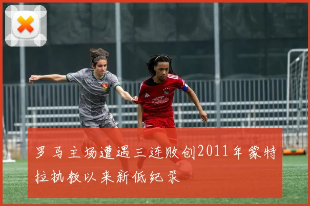 罗马主场遭遇三连败创2011年蒙特拉执教以来新低纪录