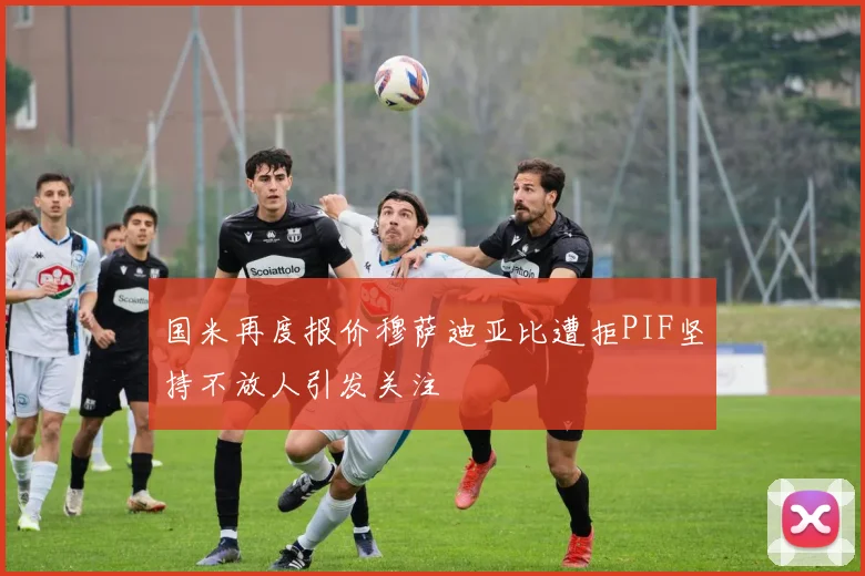 国米再度报价穆萨迪亚比遭拒PIF坚持不放人引发关注