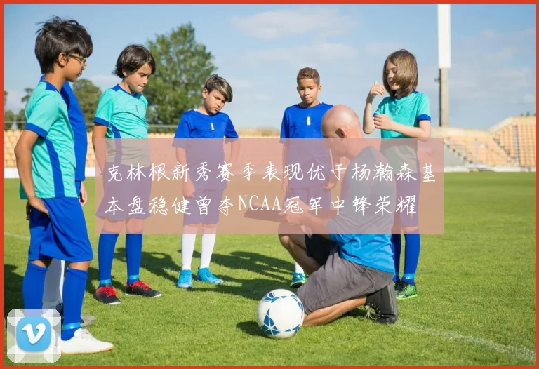 克林根新秀赛季表现优于杨瀚森基本盘稳健曾夺NCAA冠军中锋荣耀