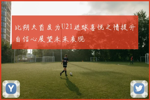 比朔夫首度为U21进球喜悦之情提升自信心展望未来表现