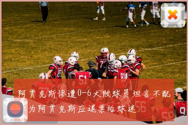阿贾克斯惨遭0-6大败球员坦言不配称为阿贾克斯应退票给球迷