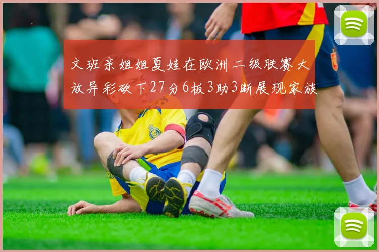 文班亲姐姐夏娃在欧洲二级联赛大放异彩砍下27分6板3助3断展现家族基因实力
