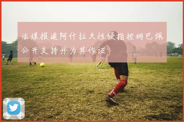 法媒报道阿什拉夫性侵指控姆巴佩公开支持并为其作证