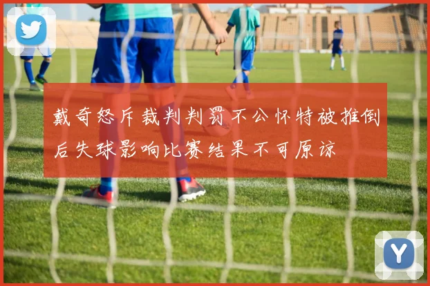 戴奇怒斥裁判判罚不公怀特被推倒后失球影响比赛结果不可原谅