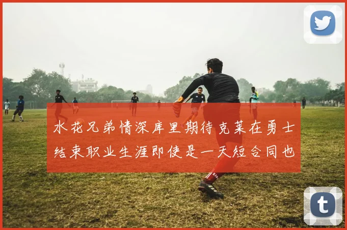 水花兄弟情深库里期待克莱在勇士结束职业生涯即使是一天短合同也无妨