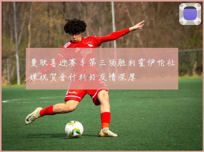 曼联喜迎赛季第三场胜利霍伊伦社媒祝贺舍什科好友情深厚