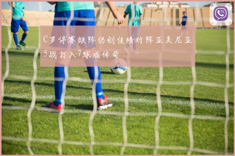 C罗停赛缺阵仍创佳绩对阵亚美尼亚5战打入7球成传奇
