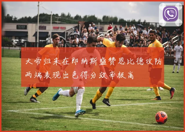 大帝归来在即纳斯盛赞恩比德攻防两端表现出色得分效率极高