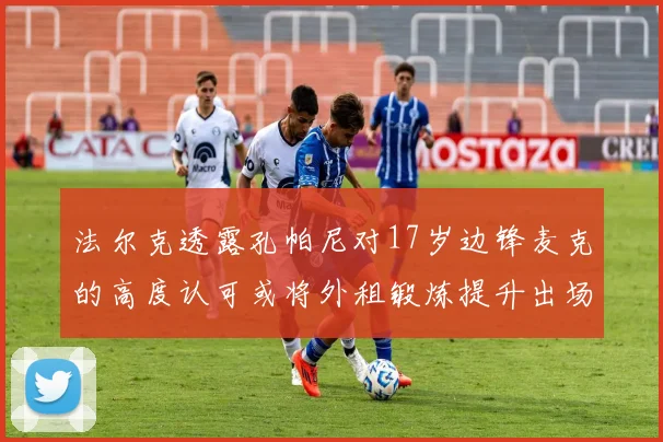 法尔克透露孔帕尼对17岁边锋麦克的高度认可或将外租锻炼提升出场机会