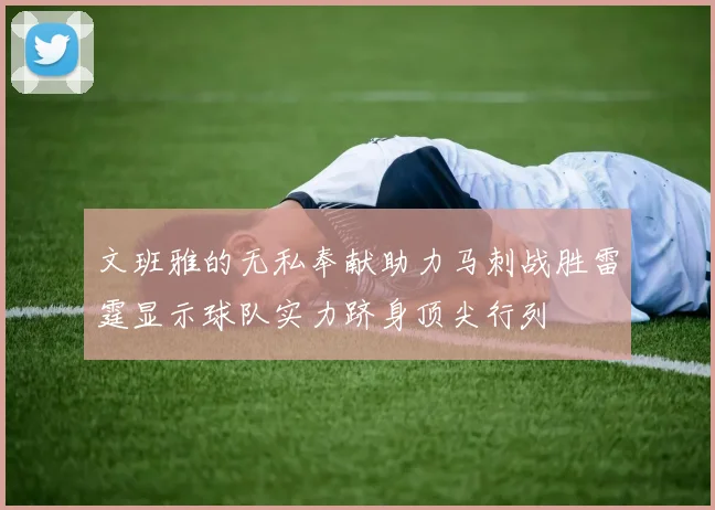 文班雅的无私奉献助力马刺战胜雷霆显示球队实力跻身顶尖行列