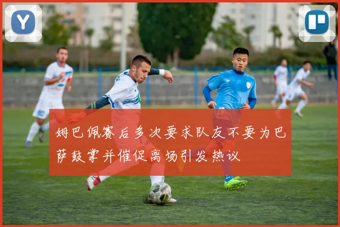 姆巴佩赛后多次要求队友不要为巴萨鼓掌并催促离场引发热议