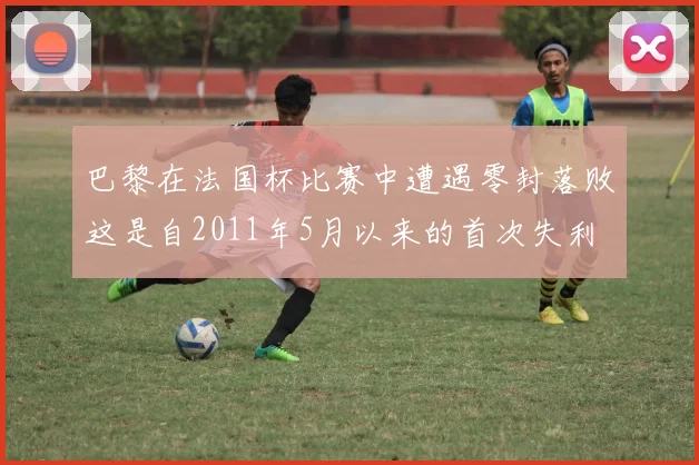 巴黎在法国杯比赛中遭遇零封落败这是自2011年5月以来的首次失利