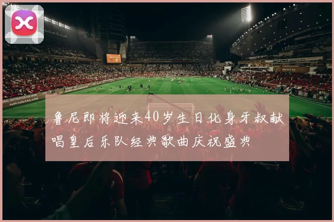 鲁尼即将迎来40岁生日化身牙叔献唱皇后乐队经典歌曲庆祝盛典