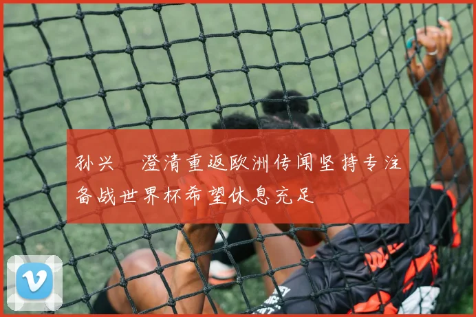孙兴慜澄清重返欧洲传闻坚持专注备战世界杯希望休息充足