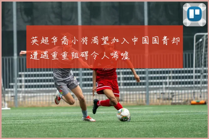 英超华裔小将渴望加入中国国青却遭遇重重阻碍令人唏嘘