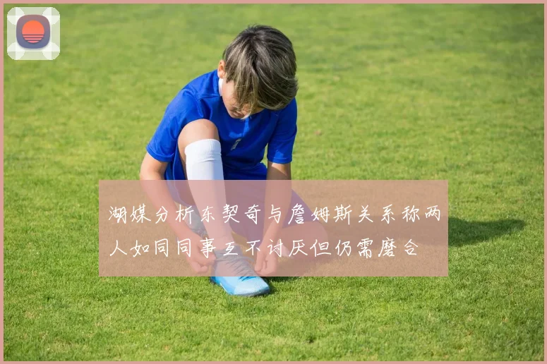 湖媒分析东契奇与詹姆斯关系称两人如同同事互不讨厌但仍需磨合