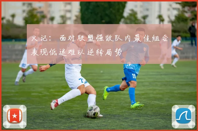 火记：面对联盟强敌队内最佳组合表现低迷难以逆转局势