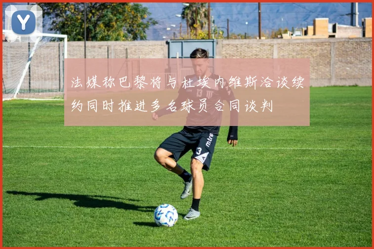 法媒称巴黎将与杜埃内维斯洽谈续约同时推进多名球员合同谈判