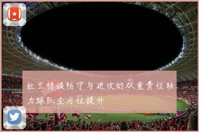 杜兰特谈防守与进攻的双重责任助力球队全方位提升