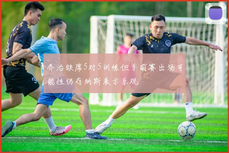 乔治缺席5对5训练但季前赛出场可能性仍存纳斯表示乐观