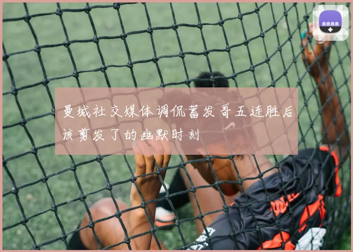 曼城社交媒体调侃蓄发哥五连胜后该剪发了的幽默时刻