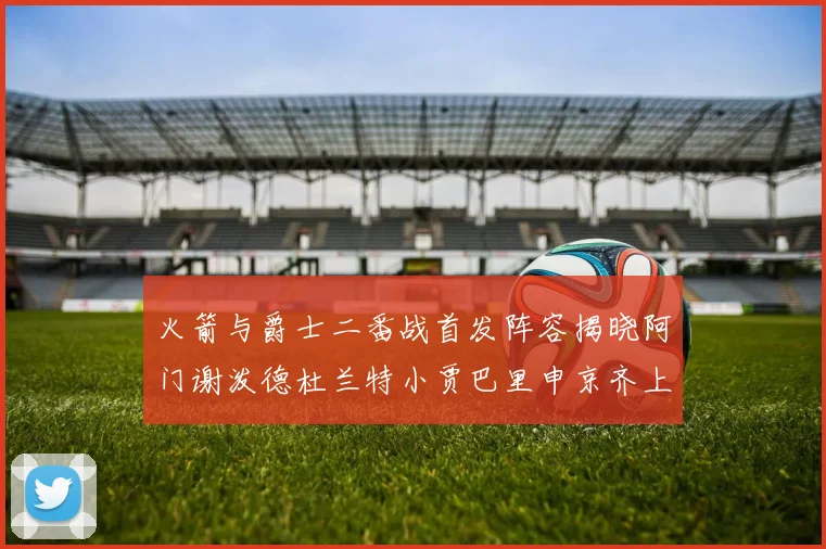 火箭与爵士二番战首发阵容揭晓阿门谢泼德杜兰特小贾巴里申京齐上阵