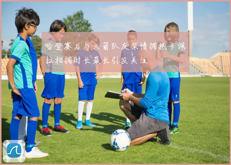 哈登赛后与火箭队友深情拥抱卡佩拉相拥时长最长引发关注