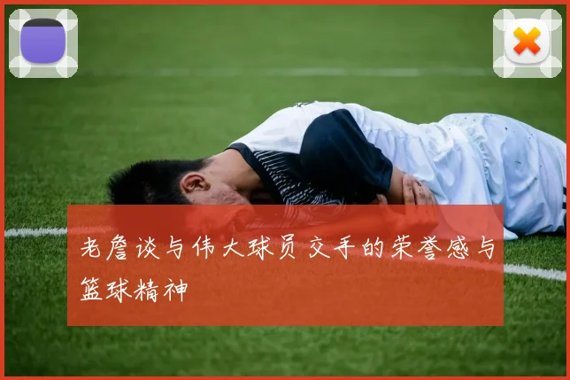 老詹谈与伟大球员交手的荣誉感与篮球精神