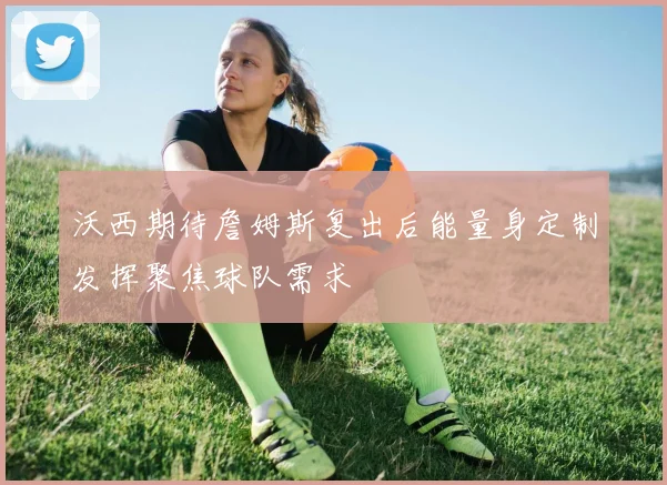 沃西期待詹姆斯复出后能量身定制发挥聚焦球队需求
