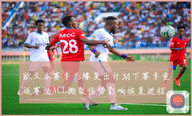 欧文本赛季无缘复出计划下赛季重返赛场ACL撕裂伤势影响恢复进程