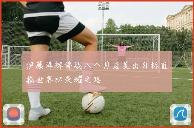 伊藤洋辉停战八个月后复出目标直指世界杯荣耀之路